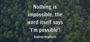 Nothing is impossible, the word itself says ‘I’m possible’!