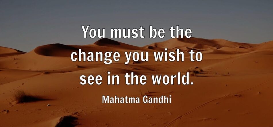 You must be the change you wish to see in the world